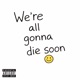 We re all gonna die soon